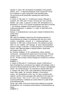 adjusted to about 250 atmospheres. By distillation of the reaction
product, pure 1. 2-diaminocyclohexane of boil- ing point 87 C at 22
torr is obtained in a yield of about 90% of the theoretical yield.
The ammonia can be reused after separating the water formed.
EXAMPLE 2.
A mixture of 300 parts of 1. 2-dinitrocyclo- hexane, 800 parts of
methanol and 1900 parts of liquid ammonia per hour is led with
Xhyidiro- gen under a pressure of about 250 atmospheres at a
temperature of 70 to 110 C through the apparatus described in Example
1. By fractional distillation of the reaction product, very pure 1.
2-diaminocyclohexane is obtained in a yield of about 85% of the
theoretical yield.
Dioxane or tetrahydrofurane may be used : instead of methanol with a
similar result.
EXAMPLE 3.
Z50 parts of a distillation residue from the industrial production of
nitrocyclohexane by nitration of cyclohexane with nitric acid, which ;
contains considerable amounts of 1. 2-dinitrocyclohexane, are
dissolved in 2500 parts of liquid ammonia. This solution is pumped
within an hour together with hydrogen at about 250 atmospheres
pressure through a chamber 1. 6 metres long and 4. 35 centimetres in
internal width filled with pellets of reduced cobalt or nickel oxide
and heated to 55 to 115 C.
By fractional distillation of the hydrogenation mixture, obtained
continuously, cyclohexylamine passes over as first runnings. The bulk
consists of pure 1. 2-diaminocyclohexane of the boiling point 87 C at
22 torr. The last runnings consists of polyamino compound ox unknown
constitution.
EXAMPLE 4.
A solution of 300 parts of 1. 2-dinitrocyclo- hexane in 2500 parts of
liquid dimethylamine is pumped per hour together with hydrogen under a
pressure of 250 atmospheres and at 80 to 140 C through a hydrogenation
vessel 1. 60 metres long and 4. 35 centimetres in internal width which
is charged with about 2100 cubic centimetres of reduced cobalt or
nickel oxide pellets. By fractional distillation of the reaction
mixture, the dimethylamine which has not been converted is first
obtained and this can be used again after separation of the water and
ammonia formed ; then at 75 C and 5 torr 1- (dimethyl-amino-)
2-aminocyclohexane is obtained as a water-white oil in a yield of 92%
of the theoretical yield.
Similar high yields of the pure compound are obtained by using less
dimethylamine and if necessary using methanol or tetrahydrofurane as
diluent.
EXAMPLE 5.
 