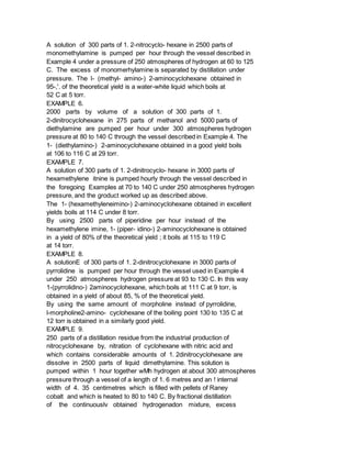A solution of 300 parts of 1. 2-nitrocyclo- hexane in 2500 parts of
monomethylamine is pumped per hour through the vessel described in
Example 4 under a pressure of 250 atmospheres of hydrogen at 60 to 125
C. The excess of monomerhylamine is separated by distillation under
pressure. The l- (methyl- amino-) 2-aminocyclohexane obtained in
95-,'. of the theoretical yield is a water-white liquid which boils at
52 C at 5 torr.
EXAMPLE 6.
2000 parts by volume of a solution of 300 parts of 1.
2-dinitrocyclohexane in 275 parts of methanol and 5000 parts of
diethylamine are pumped per hour under 300 atmospheres hydrogen
pressure at 80 to 140 C through the vessel described in Example 4. The
1- (diethylamino-) 2-aminocyclohexane obtained in a good yield boils
at 106 to 116 C at 29 torr.
EXAMPLE 7.
A solution of 300 parts of 1. 2-dinitrocyclo- hexane in 3000 parts of
hexamethylene itnine is pumped hourly through the vessel described in
the foregoing Examples at 70 to 140 C under 250 atmospheres hydrogen
pressure, and the groduct worked up as described above.
The 1- (hexamethyleneimino-) 2-aminocyclohexane obtained in excellent
yields boils at 114 C under 8 torr.
By using 2500 parts of piperidine per hour instead of the
hexamethylene imine, 1- (piper- idino-) 2-aminocyclohexane is obtained
in a yield of 80% of the theoretical yield ; it boils at 115 to 119 C
at 14 torr.
EXAMPLE 8.
A solutionE of 300 parts of 1. 2-dinitrocyclohexane in 3000 parts of
pyrrolidine is pumped per hour through the vessel used in Example 4
under 250 atmospheres hydrogen pressure at 93 to 130 C. In this way
1-(pyrrolidino-) 2aminocyclohexane, which boils at 111 C at 9 torr, is
obtained in a yield of about 85, % of the theoretical yield.
By using the same amount of morpholine instead of pyrrolidine,
l-morpholine2-amino- cyclohexane of the boiling point 130 to 135 C at
12 torr is obtained in a similarly good yield.
EXAMPLE 9.
250 parts of a distillation residue from the industrial production of
nitrocyclohexane by, nitration of cyclohexane with nitric acid and
which contains considerable amounts of 1. 2dinitrocyclohexane are
dissolve in 2500 parts of liquid dimethylamine. This solution is
pumped within 1 hour together wMh hydrogen at about 300 atmospheres
pressure through a vessel of a length of 1. 6 metres and an ! internal
width of 4. 35 centimetres which is filled with pellets of Raney
cobalt and which is heated to 80 to 140 C. By fractional distillation
of the continuouslv obtained hydrogenadon mixture, excess
 