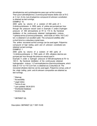 dimethylamine and cyclohexylamine pass over as first runnings.
Then pure l-(dimethylamino-) 2-aminocycloZ hexane distils over at 75 C
at 5 torr. A mix- ture of polyamino compound of unknown constitution
is obtained as last runnings.
EXAMPLE 10.
2000 parts by volume of a solution of 400 parts of 1.
2-dinitrocyclohexane in 9500 parts of aniline are pumped per hour
through the pressure vessel used in Example 4 under a hydrogen
pressure of 300 atmospheres at 70' to 115 G. By fractional
distillation of the continuously obtained hydrogenation mixture,
1-(phenyl-amino-)2-aminocyclohexane, which boils at 140'to 143 C at 2
torr, is obtained in an excellent yield. The compound solidifies after
a short time to a colourless crystal mass.
The aniline recovered as first runnings can be used again. Polyamino
compound of high boiling point and of unknown constitution are
obtained as last runnings.
EXAMPLE 1
2000 parts by volume of a solution of 400 parts of
1.2-dinitrocyclohexane in 7500 parts of 28% ethylene diamine are
pumped per hour through the pressure vessel used in
Example 4 under a hydrogen pressure of 300 atmospheres at 70~ to
120~C. By fractional distillation of the continuously obtained
hydrogenation mixture, 1-(?-aminoethylamino-)2aminocyclohexane, which
boils at 112~ to 115 C at 4 torr, is obtained as a colourless oil. The
recovered ethylene diamine can be used again, Polyamino compo, unds of
the shigh boiling point and of unknown composition are obtained as
last runnings.
* Sitemap
* Accessibility
* Legal notice
* Terms of use
* Last updated: 08.04.2015
* Worldwide Database
* 5.8.23.4; 93p
* GB784627 (A)
Description: GB784627 (A) ? 1957-10-09
 