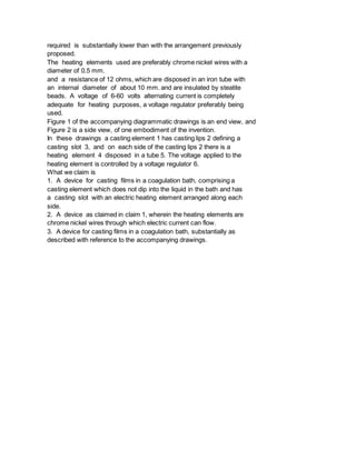 required is substantially lower than with the arrangement previously
proposed.
The heating elements used are preferably chrome nickel wires with a
diameter of 0.5 mm.
and a resistance of 12 ohms, which are disposed in an iron tube with
an internal diameter of about 10 mm. and are insulated by steatite
beads. A voltage of 6-60 volts alternating current is completely
adequate for heating purposes, a voltage regulator preferably being
used.
Figure 1 of the accompanying diagrammatic drawings is an end view, and
Figure 2 is a side view, of one embodiment of the invention.
In these drawings a casting element 1 has casting lips 2 defining a
casting slot 3, and on each side of the casting lips 2 there is a
heating element 4 disposed in a tube 5. The voltage applied to the
heating element is controlled by a voltage regulator 6.
What we claim is
1. A device for casting films in a coagulation bath, comprising a
casting element which does not dip into the liquid in the bath and has
a casting slot with an electric heating element arranged along each
side.
2. A device as claimed in claim 1, wherein the heating elements are
chrome nickel wires through which electric current can flow.
3. A device for casting films in a coagulation bath, substantially as
described with reference to the accompanying drawings.
 