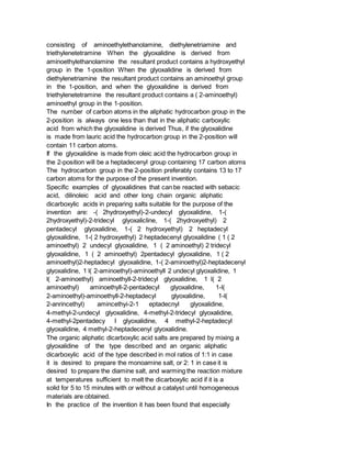 consisting of aminoethylethanolamine, diethylenetriamine and
triethylenetetramine When the glyoxalidine is derived from
aminoethylethanolamine the resultant product contains a hydroxyethyl
group in the 1-position When the glyoxalidine is derived from
diethylenetriamine the resultant product contains an aminoethyl group
in the 1-position, and when the glyoxalidine is derived from
triethylenetetramine the resultant product contains a ( 2-aminoethyl)
aminoethyl group in the 1-position.
The number of carbon atoms in the aliphatic hydrocarbon group in the
2-position is always one less than that in the aliphatic carboxylic
acid from which the glyoxalidine is derived Thus, if the glyoxalidine
is made from lauric acid the hydrocarbon group in the 2-position will
contain 11 carbon atoms.
If the glyoxalidine is made from oleic acid the hydrocarbon group in
the 2-position will be a heptadecenyl group containing 17 carbon atoms
The hydrocarbon group in the 2-position preferably contains 13 to 17
carbon atoms for the purpose of the present invention.
Specific examples of glyoxalidines that can be reacted with sebacic
acid, dilinoleic acid and other long chain organic aliphatic
dicarboxylic acids in preparing salts suitable for the purpose of the
invention are: -( 2hydroxyethyl)-2-undecyl glyoxalidine, 1-(
2hydroxyethyl)-2-tridecyl glyoxalicline, 1-( 2hydroxyethyl) 2
pentadecyl glyoxalidine, 1-( 2 hydroxyethyl) 2 heptadecyl
glyoxalidine, 1-( 2 hydroxyethyl) 2 heptadecenyl glyoxalidine ( 1 ( 2
aminoethyl) 2 undecyl glyoxalidine, 1 ( 2 aminoethyl) 2 tridecyl
glyoxalidine, 1 ( 2 aminoethyl) 2pentadecyl glyoxalidine, 1 ( 2
aminoethyl)2-heptadecyl glyoxalidine, 1-( 2-aminoethyl)2-heptadecenyl
glyoxalidine, 1 l( 2-aminoethyl)-aminoethyll 2 undecyl glyoxalidine, 1
l( 2-aminoethyl) aminoethyll-2-tridecyl glyoxalidine, 1 l( 2
aminoethyl) aminoethyll-2-pentadecyl glyoxalidine, 1-l(
2-aminoethyl)-aminoethyll-2-heptadecyl glyoxalidine, 1-l(
2-anrincethyl) amincethyi-2-1 eptadecnyl glyoxalidine,
4-methyl-2-undecyl glyoxalidine, 4-methyl-2-tridecyl glyoxalidine,
4-methyl-2pentadecy I glyoxalidine, 4 methyl-2-heptadecyl
glyoxalidine, 4 methyl-2-heptadecenyl glyoxalidine.
The organic aliphatic dicarboxylic acid salts are prepared by mixing a
glyoxalidine of the type described and an organic aliphatic
dicarboxylic acid of the type described in mol ratios of 1:1 in case
it is desired to prepare the monoamine salt, or 2: 1 in case it is
desired to prepare the diamine salt, and warming the reaction mixture
at temperatures sufficient to melt the dicarboxylic acid if it is a
solid for 5 to 15 minutes with or without a catalyst until homogeneous
materials are obtained.
In the practice of the invention it has been found that especially
 