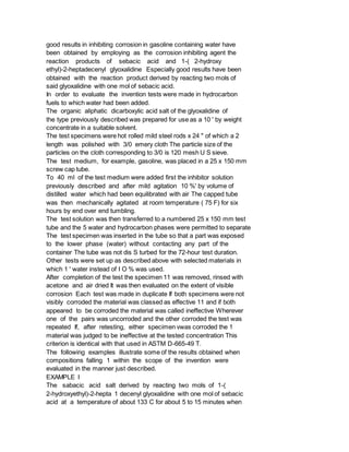 good results in inhibiting corrosion in gasoline containing water have
been obtained by employing as the corrosion inhibiting agent the
reaction products of sebacic acid and 1-( 2-hydroxy
ethyl)-2-heptadecenyl glyoxalidine Especially good results have been
obtained with the reaction product derived by reacting two mols of
said glyoxalidine with one mol of sebacic acid.
In order to evaluate the invention tests were made in hydrocarbon
fuels to which water had been added.
The organic aliphatic dicarboxylic acid salt of the glyoxalidine of
the type previously described was prepared for use as a 10 ' by weight
concentrate in a suitable solvent.
The test specimens were hot rolled mild steel rods x 24 " of which a 2
length was polished with 3/0 emery cloth The particle size of the
particles on the cloth corresponding to 3/0 is 120 mesh U S sieve.
The test medium, for example, gasoline, was placed in a 25 x 150 mm
screw cap tube.
To 40 ml of the test medium were added first the inhibitor solution
previously described and after mild agitation 10 %' by volume of
distilled water which had been equilibrated with air The capped tube
was then mechanically agitated at room temperature ( 75 F) for six
hours by end over end tumbling.
The test solution was then transferred to a numbered 25 x 150 mm test
tube and the 5 water and hydrocarbon phases were permitted to separate
The test specimen was inserted in the tube so that a part was exposed
to the lower phase (water) without contacting any part of the
container The tube was not dis S turbed for the 72-hour test duration.
Other tests were set up as described above with selected materials in
which 1 ' water instead of I O % was used.
After completion of the test the specimen 11 was removed, rinsed with
acetone and air dried It was then evaluated on the extent of visible
corrosion Each test was made in duplicate If both specimens were not
visibly corroded the material was classed as effective 11 and if both
appeared to be corroded the material was called ineffective Wherever
one of the pairs was uncorroded and the other corroded the test was
repeated If, after retesting, either specimen vwas corroded the 1
material was judged to be ineffective at the tested concentration This
criterion is identical with that used in ASTM D-665-49 T.
The following examples illustrate some of the results obtained when
compositions falling 1 within the scope of the invention were
evaluated in the manner just described.
EXAMPLE I
The sabacic acid salt derived by reacting two mols of 1-(
2-hydroxyethyl)-2-hepta 1 decenyl glyoxalidine with one mol of sebacic
acid at a temperature of about 133 C for about 5 to 15 minutes when
 