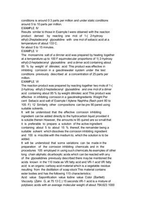 conditions is around 0 3 parts per million and under static conditions
around 5 to 10 parts per million.
EXAMPLE IV
Results similar to those in Example I were obtained with the reaction
product derived by reacting one mol of 1-( 2-hydroxy
ethyl)-2heptadecenyl glyoxalidine with one mol of sebacic acid at a
temperature of about 133 C.
for about 5 to 15 minutes.
EXAMPLE V
The monoamine salt of a dimner acid was prepared by heating together
at a temperature up to 100 F equimolecular proportions of 1( 2-hydroxy
ethyl)-2-heptadecenyl glyoxalidine and a dimer acid containing about
85 % by weight of dilinoleic acid This product was effective in
inhibiting corrosion in a gasolinewater system under the test
conditions previously described at a concentration of 25 parts per
million.
EXAMPLE VI
The reaction product was prepared by reacting together two mols of 1-(
2-hydroxy ethyl)-2-heptadecenyl glyoxalidine and one mol of a dimer
acid containing about 85 % by weight dilinoleic acid This product was
effective in inhibiting corrosion in a gasolineIngredients Weight Per
cent Sebacic acid salt of Example I Xylene Naphtha (flash point 80 to
105 F) 12 Similarly other compositions can be pre 90 pared using
suitable solvents.
It will be understood that the effective corrosion inhibiting
ingredient can be added directly to the hydrocarbon liquid provided it
is soluble therein However, the amounts re 95 quired are so small that
it is preferable to prepare a solution of the active ingredient
containing about 5 to about 15 % thereof, the remainder being a
suitable solvent which dissolves the corrosion inhibiting ingredient
and 100 is miscible with the medium to, which the solution is to be
added.
It will be understood that some variations can be made in the
preparation of the corrosion inhibiting chemicals and in the
procedures 105 employed in using such chemicals As examples of other
long chain aliphatic dicarboxylic acids which can be reacted with any
of the glyoxalidines previously described there may be mentioned the
acids known in the 110 trade as VR fatty acid and VR-1 acid VR fatty
acid is an organic carboxy acid material which is a vegetable residue
resulting from the distillation of soap stock This material contains
ester bodies and has the following 115 characteristics:
Acid value Saponification value Iodine value Color (Bartlett)
Viscosity (Zahn G, at 75 13 C.) 15 seconds VR-1 acid is a mixture of
polybasic acids with an average molecular weight of about 784,623 1000
 