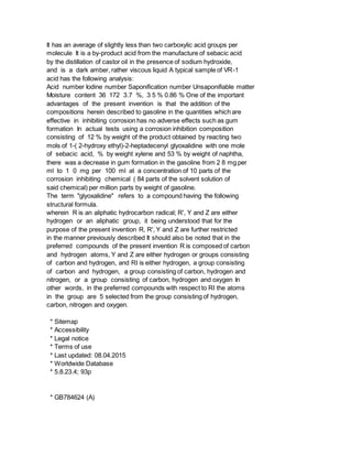 It has an average of slightly less than two carboxylic acid groups per
molecule It is a by-product acid from the manufacture of sebacic acid
by the distillation of castor oil in the presence of sodium hydroxide,
and is a dark amber, rather viscous liquid A typical sample of VR-1
acid has the following analysis:
Acid number Iodine number Saponification number Unsaponifiable matter
Moisture content 36 172 3.7 %, 3 5 % 0.86 % One of the important
advantages of the present invention is that the addition of the
compositions herein described to gasoline in the quantities which are
effective in inhibiting corrosion has no adverse effects such as gum
formation In actual tests using a corrosion inhibition composition
consisting of 12 % by weight of the product obtained by reacting two
mols of 1-( 2-hydroxy ethyl)-2-heptadecenyl glyoxalidine with one mole
of sebacic acid, % by weight xylene and 53 % by weight of naphtha,
there was a decrease in gum formation in the gasoline from 2 8 mg per
ml to 1 0 mg per 100 ml at a concentration of 10 parts of the
corrosion inhibiting chemical ( 84 parts of the solvent solution of
said chemical) per million parts by weight of gasoline.
The term "glyoxalidine" refers to a compound having the following
structural formula.
wherein R is an aliphatic hydrocarbon radical; R', Y and Z are either
hydrogen or an aliphatic group, it being understood that for the
purpose of the present invention R, R', Y and Z are further restricted
in the manner previously described It should also be noted that in the
preferred compounds of the present invention R is composed of carbon
and hydrogen atoms, Y and Z are either hydrogen or groups consisting
of carbon and hydrogen, and RI is either hydrogen, a group consisting
of carbon and hydrogen, a group consisting of carbon, hydrogen and
nitrogen, or a group consisting of carbon, hydrogen and oxygen In
other words, in the preferred compounds with respect to RI the atoms
in the group are 5 selected from the group consisting of hydrogen,
carbon, nitrogen and oxygen.
* Sitemap
* Accessibility
* Legal notice
* Terms of use
* Last updated: 08.04.2015
* Worldwide Database
* 5.8.23.4; 93p
* GB784624 (A)
 