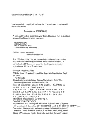 Description: GB784624 (A) ? 1957-10-09
Improvements in or relating to radio-active polymerization of styrene with
unsaturated esters
Description of GB784624 (A)
A high quality text as facsimile in your desired language may be available
amongst the following family members:
US2978395 (A)
US2978395 (A) less
Translate this text into Tooltip
[78][(1)__Select language]
Translate this text into
The EPO does not accept any responsibility for the accuracy of data
and information originating from other authorities than the EPO; in
particular, the EPO does not guarantee that they are complete,
up-to-date or fit for specific purposes.
PATENT SPECIFICATION
784,624 Date of Application and filing Complete Specification: Sept
13, 1955.
: | No 26153/55.
J,/ Application made in United States of America on Oct I, 1954.
Complete Specification Published: Oct 9, 1957.
Index at acceptance:- Classes 1 ( 1), C; 2 ( 6), P 4 A, P 4 D 3 (A:
Bi: B 3), P 4 K 7, P 4 P( 2 A 3: 2 B: 3: 5:
6 X), P 7 A, P 7 D 2 A( 1: 2 B: 4), P 7 K( 4: 8: 9), P 7 P( 2 A 3: 2
B: 3: 5: 6 X), P 8 A, P 8 D 2 (A: B 2), P 8 K 7, P 8 P( 2 A 3: 2 B: 3:
5: 6 X), P 9 A, P 9 D 1 B( 1: 2: 3), P 9 K 7, P 9 P( 2 A 3: 2 B: 3 '
5: 6 X); and 91, F 1, G 1 A 1, P 3.
International Classification:-CO 8 f Cl Og, m.
COMPLETE SPECIFICATION
Improvements in or relating to Radio-Active Polymerization of Styrene
with Unsaturated Esters We, ESSO RESEARCHAND ENGINEERING COMPANY, a
Corporation duly organised and existing under the laws of the State of
Delaware, United States of America, of Elizabeth, New Jersey, United
States of America, do hereby declare the invention, for which we pray
 