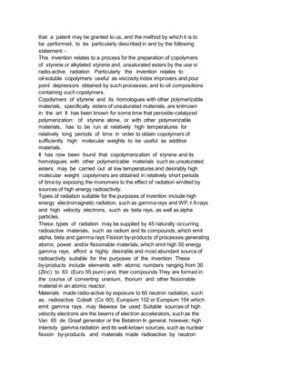 that a patent may be granted to us, and the method by which it is to
be performed, to be particularly described in and by the following
statement: -
This invention relates to a process for the preparation of copolymers
of styrene or alkylated styrene and, unsaturated esters by the use oi
radio-active radiation Particularly the invention relates to
oil-soluble copolymers useful as viscosity index improvers and pour
point depressors obtained by such processes, and to oil compositions
containing such copolymers.
Copolymers of styrene and its homologues with other polymerizable
materials, specifically esters of unsaturated materials, are knlmown
in the art It has been known for some time that peroxide-catalyzed
polymerization: of styrene alone, or with other polymerizable
materials, has to be run at relatively high temperatures for
relatively long periods of time in order to obtain copolymers of
sufficiently high molecular weights to be useful as additive
materials.
It has now been found that copolymerization of styrene and its
homologues with other polymerizable materials such as unsaturated
esters, may be carried out at low temperatures and desirably high
molecular weight copolymers are obtained in relatively short periods
of time by exposing the monomers to the effect of radiation emitted by
sources of high energy radioactivity.
Types of radiation suitable for the purposes of invention include high
energy electromagnetic radiation, such as gamma rays and WP, I X-rays
and high velocity electrons, such as beta rays, as well as alpha
particles.
These types of radiation may be supplied by 45 naturally occurring
radioactive materials, such as radium and its compounds, which emit
alpha, beta and gamma rays Fission by-products of processes generating
atomic power and/or fissionable materials, which emit high 50 energy
gamma rays, afford a highly desirable and most abundant source of
radioactivity suitable for the purposes of the invention These
by-products include elements with atomic numbers ranging from 30
(Zinc) to 63 (Euro 55 pium) and, their compounds They are formed in
the course of converting uranium, thorium and other fissionable
material in an atomic reactor.
Materials made radio-active by exposure to 60 neutron radiation, such
as, radioactive Cobalt (Co 60), Europium 152 or Europium 154 which
emit gamma rays, may likewise be used Suitable sources of high
velocity electrons are the beams of electron accelerators, such as the
Van 65 de Graaf generator or the Betatron In general, however, high
intensity gamma radiation and its well-known sources, such as nuclear
fission by-products and materials made radioactive by neutron
 