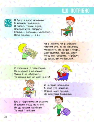 ЩО ПОТРІБНО
Я беру в свою правицю
Із пенала помічницю.
Я писати тільки вчуся.
Зосереджуся, зберуся:
Крапка... рисочка... карлючка...
Наче пишем, — я і...
Чи в лінійку, чи в клітинку
Чистим був, та за хвилинку
Мерехтить від цифр і літер..
Здогадались, що це, діти?
Ручці він говорить: «Прошу».
Це шкільний учнівський...
Є худенька, є товстенька,
Величенька і маленька.
Якщо її не ображати,
То можна все на світі знати!
Я негарно написала,
А вона усе злизала.
Олівців моїх сусідка,
Ця вертлява буквоїдка.
Цю з підручниками скриню
Я щодня ношу на спині.
Як до школи прибігаю,
То тоді її знімаю.
28
 