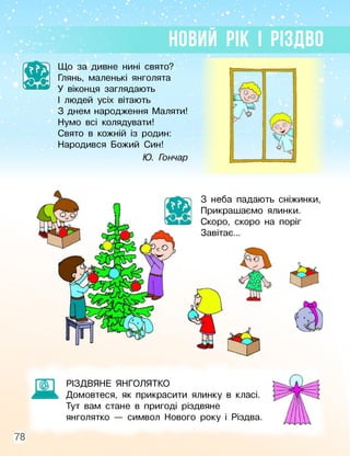 НОВИЙ РІК І РІЗДВО
Що за дивне нині свято?
Глянь, маленькі янголята
У віконця заглядають
І людей усіх вітають
З днем народження Маляти!
Нумо всі колядувати!
Свято в кожній із родин:
Народився Божий Син!
Ю. Гончар
З неба падають сніжинки,
Прикрашаємо ялинки.
Скоро, скоро на поріг
Завітає...
Ж
РІЗДВЯНЕ ЯНГОЛЯТКО
Домовтеся, як прикрасити ялинку в класі.
Тут вам стане в пригоді різдвяне
янголятко — символ Нового року і Різдва.
78
 