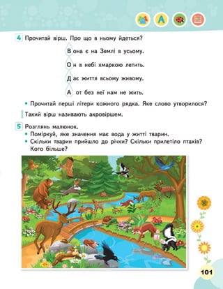 4 Прочитай вірш. Про що в ньому йдеться?
она є на Землі в усьому,
н в небі хмаркою летить,
ає життя всьому живому.
от без неї нам не жить.
• Прочитай перші літери кожного рядка. Яке слово утворилося?
Такий вірш називають акровіршем.
5 Розглянь малюнок.
• Поміркуй, яке значення має вода у житті тварин.
• Скільки тварин прийшло до річки? Скільки прилетіло птахів?
Кого більше?
101
 