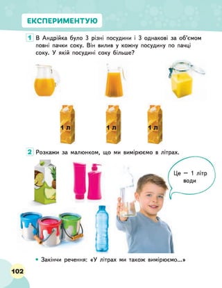 ЕКСПЕРИМЕНТУЮ
В Андрійка було 3 різні посудини і 3 однакові за об’ємом
повні пачки соку. Він вилив у кожну посудину по пачці
соку. У якій посудині соку більше?
Гі
1 Л 1 л
я1 19
Розкажи за малюнком, що ми вимірюємо в літрах.
2
• Закінчи речення: «У літрах ми також вимірюємо...»
 
