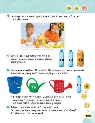 Перевір, на скільки однакових склянок вистачить 1 літра
соку або води.
Батьки двох дівчаток купили різні
напої. Скільки всього літрів рідини
вони купили?
Садівнику потрібно 10 л води. За допомогою яких предметів
він може їх виміряти? Запропонуй різні способи.
• У відрі було 10 л води. Садівник вилив із нього
спочатку 1 л води, а потім ще 2 літри.
Скільки літрів води залишилось у відрі?
Андріко випиває щодня 1 склянку соку.
Скільки склянок соку він вип’є з понеділка по суботу?
А скільки протягом тижня?
Іьі А
ш
р. .до
103
 