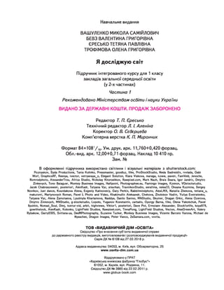 Навчальне видання
ВАШУЛЕНКО МИКОЛА САМІЙЛОВИЧ
БЕВЗ ВАЛЕНТИНА ГРИГОРІВНА
ЄРЕСЬКО ТЕТЯНА ПАВЛІВНА
ТРОФІМОВА ОЛЕНА ГРИГОРІВНА
Я досліджую світ
Підручник інтегрованого курсу для 1 класу
закладів загальної середньої освіти
(у 2-х частинах)
Частина 1
Рекомендовано Міністерством освіти і науки України
ВИДАНО ЗА ДЕРЖАВНІ КОШТИ. ПРОДАЖ ЗАБОРОНЕНО
Редактор Т. П. Єресько
Технічний редактор Л. /. Аленіна
Коректор О. В. Сєвєрцева
Комп'ютерна верстка К. П. Мирончик
Формат 84хЮ81
/ 1
6
. Ум. друк. арк. 11,760+0,420 форзац.
Обл.-вид. арк. 12,00+0,71 форзац. Наклад 10 410 пр.
Зам. №
В оформленні підручника використано світлини і візуальні матеріали з shutterstock.com:
Poznyakov, Syda Productions, Tania Kolinko, Pressmaster, goodluz, Hike, ProStockStudio, Neda Sadreddin, rvvlada, Gabi
Wolf, GraphicsRF, Reenya, ivector, vetryanaya_o, Elegant Solution, Klara Viskova, maraga, kzww, pavelr, FamVeld, Jenoche,
Romrodphoto, AlexanderTrou, Africa Studio, Nickolay Khoroshkov, Rawpixel.com, Mark Nazh, Brais Seara, Igor Jandric, Dmytro
Zinkevych, Tono Balaguer, Monkey Business Images, Halfpoint, Photographee.eu, Flamingo Images, Kzenon, VGstockstudio,
Jacek Chabraszewski, posteriori, AlenKadr, Tatyana Vyc, atsurkan, TravnikovStudio, serafima, пеіеаЗЗ, Oksana Kuzmina, Sergey
Novikov, Just dance, Kourdakova Alena, Evgeniy Kalinovskiy, Gary Perkin, Rabbitmindphoto, AlexLMX, Nataliia Zhekova, tetiana_u,
makuromi, Martynovych Roman, Pavel L Photo and Video, Khakimullin Aleksandr, Chehova, Zholobov Vadim, Yuliya Evstratenko,
Tatyana Vyc, Alena Zamotaeva, Lyudmyla Kharlamova, Naddya, Danilo Sanino, MNStudio, Skumer, Dragan Grkic, Alena Ozerova,
Dmytro Zinkevych, MNStudio, g-stockstudio, Lopolo, Yuganov Konstantin, carballo, Gyorgy Barna, Hike, Olena Yakobchuk, Pavel
Ilyukhin, Nomad_Soul, Dimj, kontur-vid, arbit, highviews, Viktorl, posteriori, Dave Pot, Ermolaev Alexander, Stockforlife, koya979,
gowithstock, AlenKadr, Kolonko, LightField Studios, Rawpixel.com, TinnaPong, LightField Studios, Vecton, AlexGreenArt, Valery
Rybakow, Garry0305, Svitlana-ua, DeeMPhotography, Suzanne Tucker, Monkey Business Images, Vicente Barcelo Varona, Michael de
Nysschen, Dragon Images, Peter Vanco, 2xSamara.com, vvvita.
TO B «ВИДАВНИЧИЙ ДІМ «ОСВІТА»
Свідоцтво «Про внесення суб'єкта видавничої справи
до державного реєстру видавців, виготовлювачів і розповсюджувачів видавничої продукції»
Серія ДК № 6109 від 27.03.2018 р.
Адреса видавництва: 04053, м. Київ, вул. Обсерваторна, 25
www.osvita-dim.com.ua
Віддруковано у ПРАТ
«Харківська книжкова фабрика “Глобус”»
61052, м. Харків, вул. Різдвяна, 11.
Свідоцтво ДК № 3985 від 22.02.2011 р.
www.globus-book.com
 