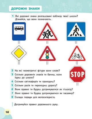 ДОРОЖНІ ЗНАКИ
Які дорожні знаки розташовані поблизу
Дізнайся, що вони позначають.
твоєї школи?
На які геометричні фігури вони схожі?
Скільки дорожніх знаків ти бачиш, коли
йдеш до школи?
Скільки світлофорів ти проходиш?
Скільки разів ти переходиш дорогу?
Яких правил ти будеш дотримуватися як пішохід?
Яких правил ти будеш дотримуватися як пасажир?
Склади поради для велосипедиста.
Дотримуйся правил дорожнього руху.
16
 