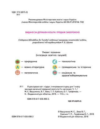 УДК 373.3(075.2)
Я11
Рекомендовано Міністерством освіти і науки України
(наказ Міністерства освіти і науки України від 06.07.2018 № 734)
ВИДАНО ЗА ДЕРЖАВНІ КОШТИ. ПРОДАЖ ЗАБОРОНЕНО
Створено відповідно до Типовоїосвітньоїпрограми початкової освіти,
розробленоїпід керівництвом Р. Б. Шияна
Умовні позначки
(інтеграція освітніх галузей)
природнича
мовно-літературна
математична
О — технологічна
— громадянська та історична
— соціальна та
здоров’язбережувальна
Я11 Я досліджую світ: підруч. інтегрованого курсу для 1 класу
закладів загальної середньої освіти (у 2-х частинах). Ч. 1 /
М. С. Вашуленко, В. Г. Бевз, Т. П. Єресько, О. Г. Трофімова. —
К .: Видавничий дім «Освіта», 2018. — 112 с .: іл.
ІБВИ 978-617-656-890-2.
УДК 373.3(075.2)
© Вашуленко М. С ., Бевз В. Г.,
Єресько Т. П ., Трофімова О. Г., 2018
© Видавничий дім «Освіта», 2018
ІвВИ 978-617-656-890-2
 