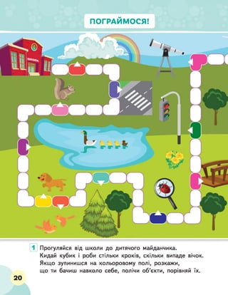 ПОГРАЙМОСЯ!
1 Прогуляйся від школи до дитячого майданчика.
Кидай кубик і роби стільки кроків, скільки випаде вічок.
Якщо зупинишся на кольоровому полі, розкажи,
що ти бачиш навколо себе, полічи об’єкти, порівняй їх.
20
 