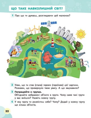 ЩО ТАКЕ НАВКОЛИШНІМ СВІТ?
Про що ти думаєш, розглядаючи цей малюнок?
Уяви, що ти став (стала) героєм (героїнею) цієї картини.
Розкажи, що привернуло твою увагу. А що зацікавило?
Попрацюйте в групах.
Об’єднайте зображені об’єкти в групи. Чому саме такі групи
у вас вийшли? Назвіть кожну групу.
У яку групу ти розмістиш себе? Чому? Додай у кожну групу
ще кілька об’єктів.
22
 