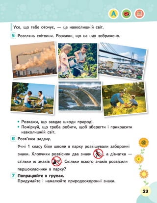Усе, що тебе оточує, — це навколишній світ.
5 Розглянь світлини. Розкажи, що на них зображено.
• Розкажи, що завдає шкоди природі.
• Поміркуй, що треба робити, щоб зберегти і прикрасити
навколишній світ.
Розв'яжи задачу.
Учні 1 класу біля школи в парку розвішували заборонні
знаки. Хлопчики розвісили два знаки
стільки ж знаків
і, а дівчатка —
. Скільки всього знаків розвісили
першокласники в парку?
7 Попрацюйте в групах.
Придумайте і намалюйте природоохоронні знаки.
23
 