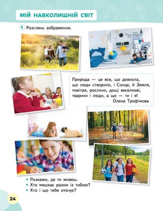 МІЙ НАВКОЛИШНІЙ СВІТ
• Розкажи, де ти живеш.
• Хто мешкає разом із тобою?
• Хто і що тебе оточує?
Природа — це все, що довкола,
що люди створили, і Сонце, й Земля,
повітря, рослини, дощі веселкові,
тварини і люди, а ще — ти і я!
Олена Трофімова
1
24
 