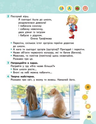 Послухай вірш.
Я сьогодні йшла до школи,
роздивлялася довкола!
І побачила синичку
і собачку невеличку,
двох дівчат із татусем
і бабусю з дідусем.
Олена Трофімова
• Перелічи, скількох істот зустріла героїня дорогою
до школи.
• А кого ти сьогодні зустрів (зустріла)? Пригадай і перелічи.
• Назви об’єкти червоного кольору, які ти бачив (бачила).
• Можливо, ти помітив (помітила) щось незвичайне.
Розкажи про це.
Попрацюйте в парах.
Пограйте у гру «Хто назве більше?»
• Біля школи росте...
• Вночі на небі можна побачити...
Творча майстерня.
Розкажи про світ, у якому ти живеш. Намалюй його.
 