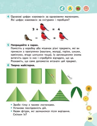Однакові цифри «заховані» за однаковими малюнками.
Які цифри «заховані» за снігурами і горобцем?
Попрацюйте в парах.
Помістіть у коробку або мішечок різні предмети, які ви
принесли з прогулянки (каштани, жолуді, горіхи, шишки,
камінчики, ягоди шипшини тощо). Із заплющеними очима
витягніть один із них і спробуйте відгадати, що це.
Розкажіть, що саме допомогло впізнати цей предмет.
Творча майстерня.
• Зроби гілку з такими листочками.
• Установи послідовність дій.
• Назви фігури, які залишилися після вирізання.
Скільки їх?
 