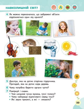 НАВКОЛИШНІМ СВІТ?
Як можна переконатися, що зображені об’єкти
відрізняються один від одного?
Досліди, яка на дотик сторінка підручника.
Пригадай, яка на дотик кора дерева.
Чому потрібно берегти органи чуття?
Поміркуй і скажи.
• Чим шкідливі гучна музика, гучні голоси?
• Чому найкраще відпочивати серед тиші?
• Які звуки приємні, а які — лякають?
33
 