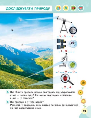 ДОСЛІДЖУВАТИ ПРИРОДУ
4 Які об'єкти природи можна розглядати під мікроскопом,
а які — через лупу? Які варто розглядати в бінокль,
а які — у телескоп?
Які прилади є у тебе вдома?
Розпитай у дорослих, яких правил потрібно дотримуватися
під час користування ними.
 