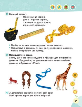 2 Відгадай загадку.
Помічниця ця чарівна
довга і струнка царівна,
з олівцем за ручку ходить,
рівно лінії проводить.
,'Д
%
"4.
*
>
'• .5ЯІ
•
&
*
Я/
V У
•'?>Ч Г'
' V »
і ! 1|*
• Поділи на склади слово-відгадку, постав наголос.
• Пофантазуй і розкажи, як іще, крім вимірювання довжини,
можна використати цей прилад.
З допомогою дорослих виміряй свій зріст.
Який прилад варто для цього вибрати?
Попрацюйте в парах.
Уявіть, що у вас немає жодного з приладів для вимірювання
довжини. Придумайте, за допомогою чого можна виміряти
довжину зображених об’єктів.
41
 