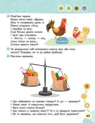 Розв'яжи задачу.
Курка півню каже: «Друже,
бачу ти поправивсь дуже...»
Півень згодився: «Угу».
І подибав на вагу.
Став Петько двома ногами
і затяг два кілограми.
— Ого-го, — гукнув, — ану,
стану тільки на одну...
Скільки важить півень?
Чи доводилося тобі вимірювати власну вагу або
чогось? Розкажи, як ти це робив (робила).
масу
• Що зображено на терезах ліворуч? А що — праворуч?
• Назви пакет із корисними продуктами.
• Вага якого пакета більша?
• Що лежить у правому пакеті? Чи є ці продукти корисними?
• Як ти вважаєш, що корисно їсти, щоб бути здоровим?
ч? у*
^
5
* -2
43
 