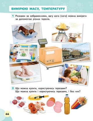 ВИМІРЮЮ МАСУ, ТЕМПЕРАТУРУ
Розкажи за зображеннями, вагу кого (чого) можна виміряти
за допомогою різних терезів.
Що можна купити, користуючись терезами?
Що можна купити і користуючись терезами, і без них?
44
 