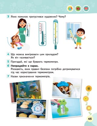 З Яких помилок припустився художник? Чому?
4 Що можна вимірювати цим приладом?
Як він називається?
5 Пригадай, які ще бувають термометри.
6 Попрацюйте в парах.
Розкажіть, яких правил безпеки потрібно дотримуватися
під час користування термометром.
7 Назви призначення термометрів.
 