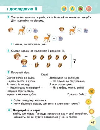 І ДОСЛІДЖУЮ її
З Учителька запитала в учнів: «Хто більший — олень чи заєць?»
Діти відповіли по-різному.
• Поясни, як міркували учні.
4 Склади задачу за малюнком і розв’яжи її.
Ф - & & а & &
ї ї - $ $ $ Г
Послухай вірш.
Схожі
Скочив ослик до садка
і зірвав листок з дубка.
А Іванко із городу:
— Нащо нищиш ти природу? —
і мерщій побіг в садок,
вирвав з коренем дубок.
Замахнувся на ослиська:
— Не підходь до саду близько.
А осел з-за огорожі:
— Ми з тобою, хлопче, схожі!
Грицько Бойко
• Оціни поведінку хлопчика.
• Чому віслючок сказав, що вони з хлопчиком схожі?
Попрацюйте в парах.
Уявіть, що мудра Природа запросила вас у свої володіння
Розкажіть, як ви будете поводитися у неї в гостях.
3 _
ьІм
ш
р. .до
47
 