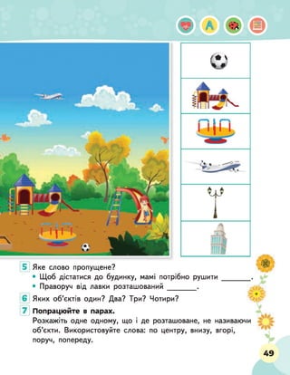 ф А •
Яке слово пропущене?
• Щоб дістатися до будинку, мамі потрібно рушити
• Праворуч від лавки розташований _________ .
Яких об’єктів один? Два? Три? Чотири?
Попрацюйте в парах.
Розкажіть одне одному, що і де розташоване, не називаючи
об’єкти. Використовуйте слова: по центру, внизу, вгорі,
поруч, попереду.
49
 