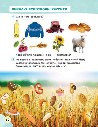 ВИВЧАЮ РУКОТВОРНІ ОБ'ЄКТИ
1 Що із чого зроблене?
Чи можна в реальному житті побачити таке поле? Чому
художник зобразив такі об’єкти? Що ти домалював
(домалювала) би? А що можна забрати?
 