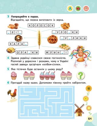 З Попрацюйте в парах.
Відгадайте, що можна виготовити із зерна.
К 0 л 0 с 0 к
ш
т л 1 ш
т
к А л А
Ч
- А
0 Л А
і
т
У Л
і
О
И
т
ш У л и к и
1
К И м л и н Ж 1
4 Здавна українці славилися своєю гостинністю. і
Розпитай у дорослих і розкажи, чому в Україні
гостей завжди зустрічали «хлібом-сіллю». ^
5 Яке тістечко буде останнім у цьому ряду?
6 Пригадай назву казки. Допоможи півнику пройти лабіринтом.
 
