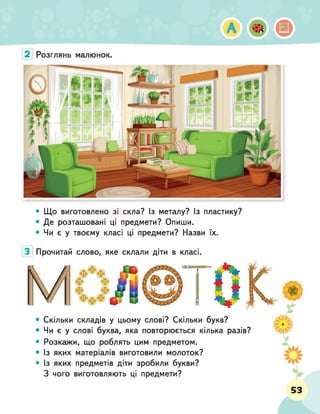 • Що виготовлено зі скла? Із металу? Із пластику?
• Де розташовані ці предмети? Опиши.
• Чи є у твоєму класі ці предмети? Назви їх.
Прочитай слово, яке склали діти в класі.
• Скільки складів у цьому слові? Скільки букв?
• Чи є у слові буква, яка повторюється кілька разів?
• Розкажи, що роблять цим предметом.
• Із яких матеріалів виготовили молоток?
• Із яких предметів діти зробили букви?
З чого виготовляють ці предмети?
 