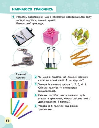 НАВЧАЮСЯ ГРАЮЧИСЬ
Розглянь зображення. Що в предметах навколишнього світу
нагадує відрізки, ламані, криві?
Наведи свої приклади.
Лічильні
палички Чи можна сказати, що лічильні палички
схожі на прямі лінії? А на відрізки?
Утвори із паличок цифри 1, 2, 3, 4, 5.
Скільки паличок ти використав
(використала)?
4 Скільки потрібно взяти паличок, щоб
утворити трикутник, кожна сторона якого
дорівнюватиме 1 паличці?
Утвори із 5 паличок два рівних
трикутники.
58
 