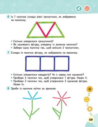 Із 7 паличок склади рівні трикутники, як зображено
на малюнку.
• Скільки утворилося трикутників?
• Як називають фігуру, утворену із зелених паличок?
• Забери одну паличку так, щоб вийшло 2 трикутники.
• Скільки утворилося квадратів? Чи є серед них однакові?
• Прибери 2 палички так, щоб утворилася 1 фігура. Назви її.
• Прибери 2 палички так, щоб утворилося 2 однакові фігури.
Назви їх.
 