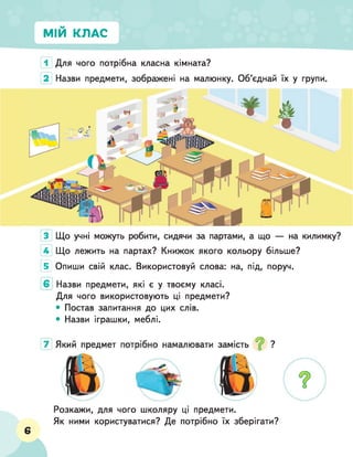 МІЙ КЛАС
1 Для чого потрібна класна кімната?
2 Назви предмети, зображені на малюнку. Об'єднай їх у групи.
3 Що учні можуть робити, сидячи за партами, а що — на килимку?
4 Що лежить на партах? Книжок якого кольору більше?
5] О п и ш и с в і й клас. Використовуй слова: на, під, поруч.
6 Назви предмети, які є у твоєму класі.
Для чого використовують ці предмети?
• Постав запитання до цих слів.
• Назви іграшки, меблі.
6
Розкажи, для чого школяру ці предмети.
Як ними користуватися? Де потрібно їх зберігати?
 