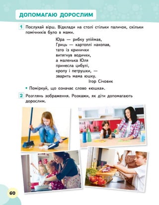 ДОПОМАГАЮ ДОРОСЛИМ
1 Послухай вірш. Відклади на столі стільки паличок, скільки
помічників було в мами.
Юра — рибку упіймав,
Гриць — картоплі накопав,
тато із кринички
витягнув водички,
а маленька Юля
принесла цибулі,
кропу і петрушки, —
зварить мама юшку.
Ігор Січовик
• Поміркуй, що означає слово «юшка».
Розглянь зображення,
дорослим.
Розкажи, як діти допомагають
60
 