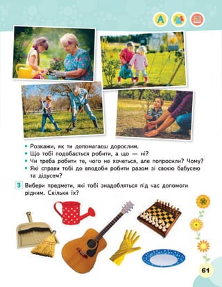• Розкажи, як ти допомагаєш дорослим.
• Що тобі подобається робити, а що — ні?
• Чи треба робити те, чого не хочеться, але попросили? Чому?
• Які справи тобі до вподоби робити разом зі своєю бабусею
та дідусем?
Вибери предмети, які тобі знадобляться під час допомоги
рідним. Скільки їх?
 