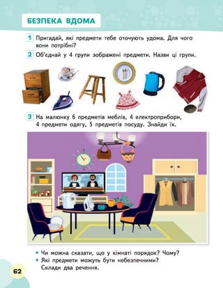 В
’
■
БЕЗПЕКА ВДОМА
1 Пригадай, які предмети тебе оточують удома. Для чого
вони потрібні?
2 Об’єднай у 4 групи зображені предмети. Назви ці групи.
З
На малюнку 6 предметів меблів, 4 електроприбори,
4 предмети одягу, 5 предметів посуду. Знайди їх.
З
62
Чи можна сказати, що у кімнаті порядок? Чому?
Які предмети можуть бути небезпечними?
Склади два речення.
 