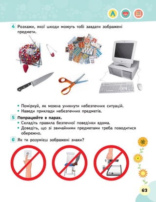 А
Розкажи, якої шкоди можуть тобі завдати зображені
предмети.
4
• Поміркуй, як можна уникнути небезпечних ситуацій.
• Наведи приклади небезпечних предметів.
Попрацюйте в парах.
• Складіть правила безпечної поведінки вдома.
• Доведіть, що зі звичайними предметами треба поводитися
обережно.
63
 
