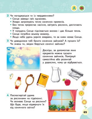 Чи погоджуєшся ти із твердженнями?
• Сонце завжди гріє однаково.
• Хмари затримують тепло сонячних променів.
• Без тепла проростає насіння, квітують рослини, достигають
плоди.
• У полудень Сонце піднімається високо і дає більше тепла.
• Сонце потрібно всьому живому.
• Якщо небо удень укрите хмарами, то за ними немає Сонця.
Чи доводилося тобі бачити сонячних зайчиків? А пускати їх?
Чи знаєш ти, звідки беруться сонячні зайчики?
■
/г
т
*
Досліди, за допомогою яких
предметів можна пускати
сонячних зайчиків. Поміркуй
самостійно або розпитай
у дорослих, чому це відбувається.
4 Поспостерігай удома
за рослинами на підвіконні.
Чи впливає Сонце на рослини?
Що буде, якщо відвернути їх
від сонячного світла?
 