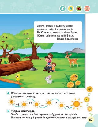 Земля співає і радіють люди,
рослини, звірі і пташки малі.
Як Сонце є, тепло і світло буде
Життя цвістиме на усій Землі.
Надія Красоткін
Обчисли ланцюжок виразів і назви число, яке буде
у великому сонечку.
Творча майстерня.
Зроби сонечко своїми руками з будь-яких матеріалів.
Принеси до класу і разом із однокласниками влаштуй виставку.
67
 