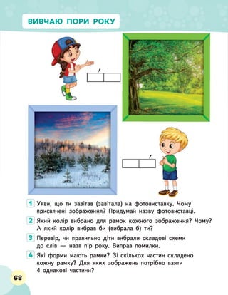 ВИВЧАЮ ПОРИ РОКУ
Уяви, що ти завітав (завітала) на фотовиставку. Чому
присвячені зображення? Придумай назву фотовиставці.
Який колір вибрано для рамок кожного зображення? Чому?
А який колір вибрав би (вибрала б) ти?
Перевір, чи правильно діти вибрали складові схеми
до слів — назв пір року. Виправ помилки.
Які форми мають рамки? Зі скількох частин складено
кожну рамку? Для яких зображень потрібно взяти
4 однакові частини?
68
 