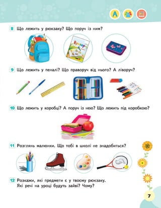 А ^ ф
8 Що лежить у рюкзаку? Що поруч із ним?
9 Що лежить у пеналі? Що праворуч від нього? А ліворуч?
Що лежить у коробці? А поруч із нею? Що лежить під коробкою?
11 Розглянь малюнки. Що тобі в школі не знадобиться?
12 Розкажи, які предмети є у твоєму рюкзаку.
Які речі на уроці будуть зайві? Чому?
7
 