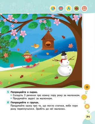 Попрацюйте в парах.
• Складіть 3 речення про кожну пору року за малюнком.
• Придумайте задачі за малюнком.
Попрацюйте в групах.
Придумайте казку про те, що могло статися, якби пори
року переплуталися. Зробіть до неї малюнки.
71
 