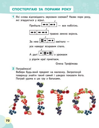 СПОСТЕРІГАЮ ЗА ПОРАМИ РОКУ
1 Які слова відповідають звуковим схемам? Назви пори року,
які згадуються у вірші. ^
— все побіліло.
Прийшла
травою землю вкрила.
За нею завітало —
усе навкруг яскравим стало.
Г__________
А далі з урожаєм
у ріднім краї привітаєм.
Олена Трофімова
2 Пограймося!
Вибери будь-який предмет на малюнку. Запропонуй
товаришу знайти такий самий і швидко показати його.
Пограй удома в цю гру з батьками.
72
 