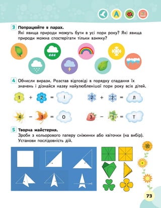 Попрацюйте в парах.
Які явища природи можуть бути в усі пори року? Які явища
природи можна спостерігати тільки взимку?
Обчисли вирази. Розстав відповіді в порядку спадання їх
значень і дізнайся назву найулюбленішої пори року всіх дітей.
Творча майстерня.
Зроби з кольорового паперу сніжинки або
Установи послідовність дій.
квіточки (на вибір).
73
 