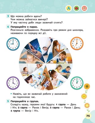 Що можна робити вдень?
Чим можна займатися ввечері?
У яку частину доби люди зазвичай сплять?
Попрацюйте в парах.
Розгляньте зображення. Розкажіть про режим дня школяра,
називаючи по порядку всі дії.
• Назвіть, що ви зазвичай робите у зазначений
на годинниках час.
Попрацюйте в групах.
Складіть казку, героями якої будуть: 1 група — День
і Ніч; 2 група — Ранок і Вечір; 3 група — Ранок і День;
4 група — Вечір і Ніч.
3 _
ьА
м
ш
р. .до
75
 